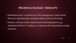 PHARMACOLOGIC THERAPY
• Medications have a limited role in the management of heat stroke.
However, pharmacologic measures taken to prevent shivering.
• Patients with heat stroke should receive benzodiazepines (e.g.,
midazolam 0.05 to 0.1 mg/kg iv ) to prevent shivering during cooling
measures.
9/14/2022 27
 