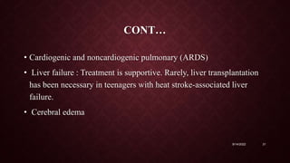 CONT…
• Cardiogenic and noncardiogenic pulmonary (ARDS)
• Liver failure : Treatment is supportive. Rarely, liver transplantation
has been necessary in teenagers with heat stroke-associated liver
failure.
• Cerebral edema
9/14/2022 31
 