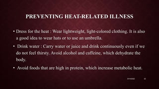 PREVENTING HEAT-RELATED ILLNESS
• Dress for the heat : Wear lightweight, light-colored clothing. It is also
a good idea to wear hats or to use an umbrella.
• Drink water : Carry water or juice and drink continuously even if we
do not feel thirsty. Avoid alcohol and caffeine, which dehydrate the
body.
• Avoid foods that are high in protein, which increase metabolic heat.
9/14/2022 32
 