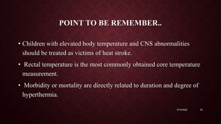 POINT TO BE REMEMBER..
• Children with elevated body temperature and CNS abnormalities
should be treated as victims of heat stroke.
• Rectal temperature is the most commonly obtained core temperature
measurement.
• Morbidity or mortality are directly related to duration and degree of
hyperthermia.
9/14/2022 34
 