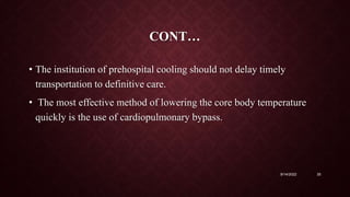 CONT…
• The institution of prehospital cooling should not delay timely
transportation to definitive care.
• The most effective method of lowering the core body temperature
quickly is the use of cardiopulmonary bypass.
9/14/2022 35
 