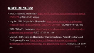REFERENCES:
• 2021. Slideshare. Heatstroke. https://www.slideshare.net/drasimrana/heat-stroke-
37983872 @2021/07/07 at 2pm
• July 16. 2019. Mayoclinic. Heatstroke. https://www.mayoclinic.org/diseases-
conditions/heat-stroke/symptoms-causes/syc-20353581 @2021/ 07/07 at 3pm
• 2020. WebMD. Heatstroke. https://www.webmd.com/a-to-z-guides/heat-stroke-
symptoms-and-treatment @2021/07/08 at 11am
• March 8. 2019. Vetfolio. Heatstroke: Thermoregulation, Pathophysiology, and
Predisposing Factors. https://www.vetfolio.com/learn/article/heatstroke-
thermoregulation-pathophysiology-and-predisposing-factors. @2021/07/08 at 10
pm 9/14/2022 37
 