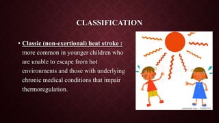 CLASSIFICATION
• Classic (non-exertional) heat stroke :
more common in younger children who
are unable to escape from hot
environments and those with underlying
chronic medical conditions that impair
thermoregulation.
9/14/2022 4
 