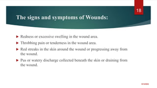 The signs and symptoms of Wounds:
 Redness or excessive swelling in the wound area.
 Throbbing pain or tenderness in the wound area.
 Red streaks in the skin around the wound or progressing away from
the wound.
 Pus or watery discharge collected beneath the skin or draining from
the wound.
9/14/2022
18
 