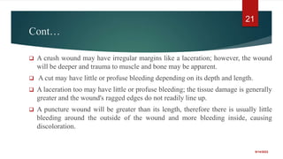 Cont…
 A crush wound may have irregular margins like a laceration; however, the wound
will be deeper and trauma to muscle and bone may be apparent.
 A cut may have little or profuse bleeding depending on its depth and length.
 A laceration too may have little or profuse bleeding; the tissue damage is generally
greater and the wound's ragged edges do not readily line up.
 A puncture wound will be greater than its length, therefore there is usually little
bleeding around the outside of the wound and more bleeding inside, causing
discoloration.
9/14/2022
21
 
