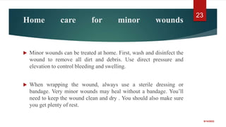 Home care for minor wounds
 Minor wounds can be treated at home. First, wash and disinfect the
wound to remove all dirt and debris. Use direct pressure and
elevation to control bleeding and swelling.
 When wrapping the wound, always use a sterile dressing or
bandage. Very minor wounds may heal without a bandage. You’ll
need to keep the wound clean and dry . You should also make sure
you get plenty of rest.
9/14/2022
23
 