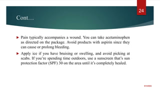 Cont…
 Pain typically accompanies a wound. You can take acetaminophen
as directed on the package. Avoid products with aspirin since they
can cause or prolong bleeding.
 Apply ice if you have bruising or swelling, and avoid picking at
scabs. If you’re spending time outdoors, use a sunscreen that’s sun
protection factor (SPF) 30 on the area until it’s completely healed.
9/14/2022
24
 