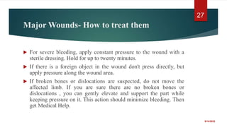 Major Wounds- How to treat them
 For severe bleeding, apply constant pressure to the wound with a
sterile dressing. Hold for up to twenty minutes.
 If there is a foreign object in the wound don't press directly, but
apply pressure along the wound area.
 If broken bones or dislocations are suspected, do not move the
affected limb. If you are sure there are no broken bones or
dislocations , you can gently elevate and support the part while
keeping pressure on it. This action should minimize bleeding. Then
get Medical Help.
9/14/2022
27
 