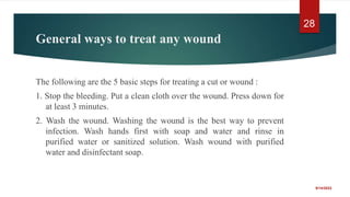 General ways to treat any wound
The following are the 5 basic steps for treating a cut or wound :
1. Stop the bleeding. Put a clean cloth over the wound. Press down for
at least 3 minutes.
2. Wash the wound. Washing the wound is the best way to prevent
infection. Wash hands first with soap and water and rinse in
purified water or sanitized solution. Wash wound with purified
water and disinfectant soap.
9/14/2022
28
 
