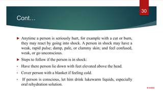 Cont…
 Anytime a person is seriously hurt, for example with a cut or burn,
they may react by going into shock. A person in shock may have a
weak, rapid pulse; damp, pale, or clammy skin; and feel confused,
weak, or go unconscious.
 Steps to follow if the person is in shock:
• Have there person lie down with feet elevated above the head.
• Cover person with a blanket if feeling cold.
• If person is conscious, let him drink lukewarm liquids, especially
oral rehydration solution.
9/14/2022
30
 