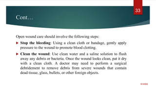Cont…
Open wound care should involve the following steps:
 Stop the bleeding: Using a clean cloth or bandage, gently apply
pressure to the wound to promote blood clotting.
 Clean the wound: Use clean water and a saline solution to flush
away any debris or bacteria. Once the wound looks clean, pat it dry
with a clean cloth. A doctor may need to perform a surgical
debridement to remove debris from severe wounds that contain
dead tissue, glass, bullets, or other foreign objects.
9/14/2022
33
 