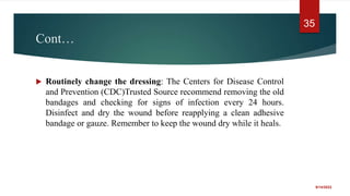 Cont…
 Routinely change the dressing: The Centers for Disease Control
and Prevention (CDC)Trusted Source recommend removing the old
bandages and checking for signs of infection every 24 hours.
Disinfect and dry the wound before reapplying a clean adhesive
bandage or gauze. Remember to keep the wound dry while it heals.
9/14/2022
35
 