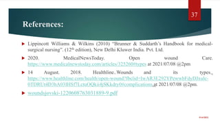 References:
 Lippincott Williams & Wilkins (2010) “Brunner & Suddarth’s Handbook for medical-
surgical nursing”. (12th edition), New Delhi Kluwer India. Pvt. Ltd.
 2020. MedicalNewsToday. Open wound Care.
https://www.medicalnewstoday.com/articles/325260#types at 2021/07/08 @2pm
 14 August. 2018. Healthline..Wounds and its types..
https://www.healthline.com/health/open-wound?fbclid=IwAR3E292YPewwbFdyDJxulc-
0TDRUt4D3hA03IHSf7LctuOQkii4jSKkdry0#complications.at 2021/07/08 @2pm.
 woundsjovski-1220608763031889-9.pdf
9/14/2022
37
 