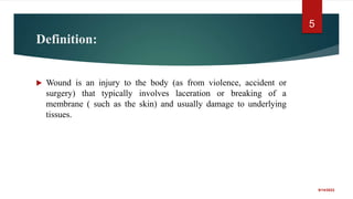 Definition:
 Wound is an injury to the body (as from violence, accident or
surgery) that typically involves laceration or breaking of a
membrane ( such as the skin) and usually damage to underlying
tissues.
9/14/2022
5
 