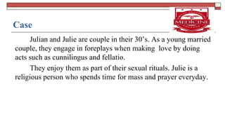 Case
Julian and Julie are couple in their 30’s. As a young married
couple, they engage in foreplays when making love by doing
acts such as cunnilingus and fellatio.
They enjoy them as part of their sexual rituals. Julie is a
religious person who spends time for mass and prayer everyday.
 