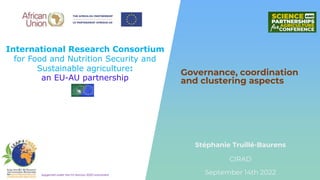 International Research Consortium
for Food and Nutrition Security and
Sustainable agriculture:
an EU-AU partnership
Supported under the EU Horizon 2020 Instrument
Stéphanie Truillé-Baurens
Governance, coordination
and clustering aspects
September 14th 2022
CIRAD
 
