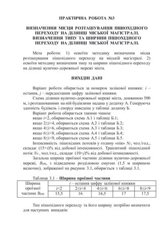 ПРАКТИЧНА РОБОТА №3
ВИЗНАЧЕННЯ МІСЦЯ РОЗТАШУВАННЯ ПІШОХІДНОГО
ПЕРЕХОДУ НА ДІЛЯНЦІ МІСЬКОЇ МАГІСТРАЛІ.
ВИЗНАЧЕННЯ ТИПУ ТА ШИРИНИ ПІШОХІДНОГО
ПЕРЕХОДУ НА ДІЛЯНЦІ МІСЬКОЇ МАГІСТРАЛІ.
Мета роботи: 1) освоїти методику визначення місця
розташування пішохідного переходу на міській магістралі. 2)
освоїти методику визначення типу та ширини пішохідного переходу
на ділянці вулично-дорожньої мережі міста.
ВИХІДНІ ДАНІ
Варіант роботи обирається за номером залікової книжки: і –
остання, j – передостання цифру залікової книжки.
Схема ділянки вулично-дорожньої мережі міста, довжиною 500
м, з розташованими на ній будівлями надана у додатку А. Генеруюча
здатність будівель і споруд наведена у таблиці додатку Б.
Варіант роботи обирається такими чином:
якщо і<2, обираються схема А.1 і таблиці Б.1;
якщо 2≤і<4, обираються схема А.2 і таблиця Б.2;
якщо 4≤і<6, обираються схема А.3 і таблиця Б.3;
якщо 6≤і<8, обираються схема А.4 і таблиця Б.4;
якщо 8≤і<9, обираються схема А.5 і таблиця Б.5.
Інтенсивність пішохідних потоків у годину «пік» NГ, чол./год.,
складає (15+i)% від добової інтенсивності. Транзитний пішохідний
потік NТ , чол./год., складає (10+j)% від добової інтинсивності.
Загальна ширина проїзної частини ділянки вулично-дорожньої
мережі, ВПЧ, з підведеною розділовою смугою (1,5 м шириною
включно), зображеної на рисунок 3.1, обирається з таблиці 3.1.
Таблиця 3.1 – Ширина проїзної частини
Ширина
проїзної
частини ВПЧ
і – остання цифру залікової книжки
і<2 2≤і<4 4≤і<6 6≤і<8 8≤і<9
15,5 16 16,5 17 17,5
Тип пішохідного переходу та його ширину потрібно визначити
для наступних випадків:
 