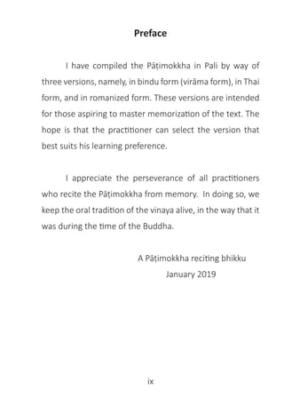 ix
Preface
	 I have compiled the Pāṭimokkha in Pali by way of
three versions, namely, in bindu form (virāma form), in Thai
form, and in romanized form. These versions are intended
for those aspiring to master memorization of the text. The
hope is that the practitioner can select the version that
best suits his learning preference.
	 I appreciate the perseverance of all practitioners
who recite the Pāṭimokkha from memory. In doing so, we
keep the oral tradition of the vinaya alive, in the way that it
was during the time of the Buddha.
				 A Pāṭimokkha reciting bhikku
					 January 2019
 