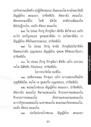 85
เอกัทธานะมัคคัง ปะฏิปัชเชยยะ อันตะมะโส คามันตะรัมปิ
อัญญัต๎ระ สะมะยา, ปาจิตติยัง. ตัตถายัง สะมะโย.
สัตถะคะมะนีโย โหติ มัคโค สาสังกะสัมมะโต
สัปปะฏิภะโย, อะยัง ตัตถะ สะมะโย.
	 ๒๘. โย ปะนะ ภิกขุ ภิกขุนิยา สัทธิง สังวิธายะ เอกัง
นาวัง อะภิรูเหยยะ อุทธะคามินิง วา อะโธคามินิง วา
อัญญัต๎ระ ติริยันตะระณายะ, ปาจิตติยัง.
	 ๒๙. โย ปะนะ ภิกขุ ชานัง ภิกขุนีปะริปาจิตัง
ปิณฑะปาตัง ภุญเชยยะ อัญญัต๎ระ ปุพเพ คิหิสะมารัมภา,
ปาจิตติยัง.
	 ๓๐. โย ปะนะ ภิกขุ ภิกขุนิยา สัทธิง เอโก เอกายะ
ระโห นิสัชชัง กัปเปยยะ, ปาจิตติยัง.
โอวาทะวัคโค ตะติโย.
	 ๓๑. อะคิลาเนนะ ภิกขุนา เอโก อาวะสะถะปิณโฑ
ภุญชิตัพโพ, ตะโต เจ อุตตะริง ภุญเชยยะ, ปาจิตติยัง.
	 ๓๒. คะณะโภชะเน อัญญัต๎ระ สะมะยา, ปาจิตติยัง,
ตัตถายัง สะมะโย คิลานะสะมะโย จีวะระทานะสะมะโย
จีวะระการะสะมะโย อัทธานะคะมะนะสะมะโย
นาวาภิรูหะนะสะมะโย มะหาสะมะโย สะมะณะภัตตะสะมะโย,
อะยัง ตัตถะ สะมะโย.
	 ๓๓. ปะรัมปะระโภชะเน อัญญัต๎ระ สะมะยา
พระภิ
ก
ขุ
ป
าฏิ
โ
มกข์
 