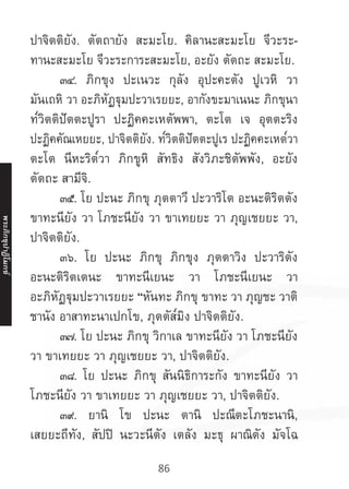 86
ปาจิตติยัง. ตัตถายัง สะมะโย. คิลานะสะมะโย จีวะระ-
ทานะสะมะโย จีวะระการะสะมะโย, อะยัง ตัตถะ สะมะโย.
	 ๓๔. ภิกขุง ปะเนวะ กุลัง อุปะคะตัง ปูเวหิ วา
มันเถหิ วา อะภิหัฏฐุมปะวาเรยยะ, อากังขะมาเนนะ ภิกขุนา
ท๎วิตติปัตตะปูรา ปะฏิคคะเหตัพพา, ตะโต เจ อุตตะริง
ปะฏิคคัณเหยยะ, ปาจิตติยัง. ท๎วิตติปัตตะปูเร ปะฏิคคะเหต๎วา
ตะโต นีหะริต๎วา ภิกขูหิ สัทธิง สังวิภะชิตัพพัง, อะยัง
ตัตถะ สามีจิ.
	 ๓๕. โย ปะนะ ภิกขุ ภุตตาวี ปะวาริโต อะนะติริตตัง
ขาทะนียัง วา โภชะนียัง วา ขาเทยยะ วา ภุญเชยยะ วา,
ปาจิตติยัง.
	 ๓๖. โย ปะนะ ภิกขุ ภิกขุง ภุตตาวิง ปะวาริตัง
อะนะติริตเตนะ ขาทะนีเยนะ วา โภชะนีเยนะ วา
อะภิหัฏฐุมปะวาเรยยะ “หันทะ ภิกขุ ขาทะ วา ภุญชะ วาติ
ชานัง อาสาทะนาเปกโข, ภุตตัส๎มิง ปาจิตติยัง.
	 ๓๗. โย ปะนะ ภิกขุ วิกาเล ขาทะนียัง วา โภชะนียัง
วา ขาเทยยะ วา ภุญเชยยะ วา, ปาจิตติยัง.
	 ๓๘. โย ปะนะ ภิกขุ สันนิธิการะกัง ขาทะนียัง วา
โภชะนียัง วา ขาเทยยะ วา ภุญเชยยะ วา, ปาจิตติยัง.
	 ๓๙. ยานิ โข ปะนะ ตานิ ปะณีตะโภชะนานิ,
เสยยะถีทัง, สัปปิ นะวะนีตัง เตลัง มะธุ ผาณิตัง มัจโฉ
พระภิ
ก
ขุ
ป
าฏิ
โ
มกข์
 