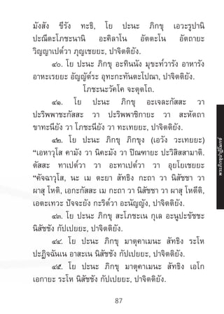 87
มังสัง ขีรัง ทะธิ, โย ปะนะ ภิกขุ เอวะรูปานิ
ปะณีตะโภชะนานิ อะคิลาโน อัตตะโน อัตถายะ
วิญญาเปต๎วา ภุญเชยยะ, ปาจิตติยัง.
	 ๔๐. โย ปะนะ ภิกขุ อะทินนัง มุขะท๎วารัง อาหารัง
อาหะเรยยะ อัญญัต๎ระ อุทะกะทันตะโปณา, ปาจิตติยัง.
โภชะนะวัคโค จะตุตโถ.
	 ๔๑. โย ปะนะ ภิกขุ อะเจละกัสสะ วา
ปะริพพาชะกัสสะ วา ปะริพพาชิกายะ วา สะหัตถา
ขาทะนียัง วา โภชะนียัง วา ทะเทยยะ, ปาจิตติยัง.
	 ๔๒. โย ปะนะ ภิกขุ ภิกขุง (เอวัง วะเทยยะ)
“เอหาวุโส คามัง วา นิคะมัง วา ปิณฑายะ ปะวิสิสสามาติ.
ตัสสะ ทาเปต๎วา วา อะทาเปต๎วา วา อุยโยเชยยะ
“คัจฉาวุโส, นะ เม ตะยา สัทธิง กะถา วา นิสัชชา วา
ผาสุ โหติ, เอกะกัสสะ เม กะถา วา นิสัชชา วา ผาสุ โหตีติ,
เอตะเทวะ ปัจจะยัง กะริต๎วา อะนัญญัง, ปาจิตติยัง.
	 ๔๓. โย ปะนะ ภิกขุ สะโภชะเน กุเล อะนูปะขัชชะ
นิสัชชัง กัปเปยยะ, ปาจิตติยัง.
	 ๔๔. โย ปะนะ ภิกขุ มาตุคาเมนะ สัทธิง ระโห
ปะฏิจฉันเน อาสะเน นิสัชชัง กัปเปยยะ, ปาจิตติยัง.
	 ๔๕. โย ปะนะ ภิกขุ มาตุคาเมนะ สัทธิง เอโก
เอกายะ ระโห นิสัชชัง กัปเปยยะ, ปาจิตติยัง.
พระภิ
ก
ขุ
ป
าฏิ
โ
มกข์
 