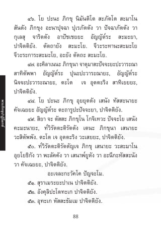 88
	 ๔๖. โย ปะนะ ภิกขุ นิมันติโต สะภัตโต สะมาโน
สันตัง ภิกขุง อะนาปุจฉา ปุเรภัตตัง วา ปัจฉาภัตตัง วา
กุเลสุ จาริตตัง อาปัชเชยยะ อัญญัต๎ระ สะมะยา,
ปาจิตติยัง. ตัตถายัง สะมะโย. จีวะระทานะสะมะโย
จีวะระการะสะมะโย, อะยัง ตัตถะ สะมะโย.
	 ๔๗. อะคิลาเนนะ ภิกขุนา จาตุมาสะปัจจะยะปะวาระณา
สาทิตัพพา อัญญัต๎ระ ปุนะปะวาระณายะ, อัญญัต๎ระ
นิจจะปะวาระณายะ, ตะโต เจ อุตตะริง สาทิเยยยะ,
ปาจิตติยัง.
	 ๔๘. โย ปะนะ ภิกขุ อุยยุตตัง เสนัง ทัสสะนายะ
คัจเฉยยะ อัญญัต๎ระ ตะถารูปะปัจจะยา, ปาจิตติยัง.
	 ๔๙. สิยา จะ ตัสสะ ภิกขุโน โกจิเทวะ ปัจจะโย เสนัง
คะมะนายะ, ท๎วิรัตตะติรัตตัง เตนะ ภิกขุนา เสนายะ
วะสิตัพพัง. ตะโต เจ อุตตะริง วะเสยยะ, ปาจิตติยัง.
	 ๕๐. ท๎วิรัตตะติรัตตัญเจ ภิกขุ เสนายะ วะสะมาโน
อุยโยธิกัง วา พะลัคคัง วา เสนาพ๎ยูหัง วา อะนีกะทัสสะนัง
วา คัจเฉยยะ, ปาจิตติยัง.
อะเจละกะวัคโค ปัญจะโม.
	 ๕๑. สุราเมระยะปาเน ปาจิตติยัง.
	 ๕๒. อังคุลิปะโตทะเก ปาจิตติยัง.
	 ๕๓. อุทะเก หัสสะธัมเม ปาจิตติยัง.
พระภิ
ก
ขุ
ป
าฏิ
โ
มกข์
 