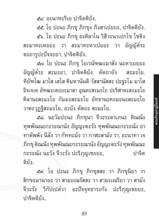 89
	 ๕๔. อะนาทะริเย ปาจิตติยัง.
	 ๕๕. โย ปะนะ ภิกขุ ภิกขุง ภิงสาเปยยะ, ปาจิตติยัง.
	 ๕๖. โย ปะนะ ภิกขุ อะคิลาโน วิสีวะนาเปกโข โชติง
สะมาทะเหยยะ วา สะมาทะหาเปยยะ วา อัญญัต๎ระ
ตะถารูปะปัจจะยา, ปาจิตติยัง.
	 ๕๗. โย ปะนะ ภิกขุ โอเรนัฑฒะมาสัง นะหาเยยยะ
อัญญัต๎ระ สะมะยา, ปาจิตติยัง. ตัตถายัง สะมะโย.
ทิยัฑโฒ มาโส เสโส คิมหานันติ วัสสานัสสะ ปะฐะโม มาโส
อิจเจเต อัฑฒะเตยยะมาสา อุณหะสะมะโย ปะริฬาหะสะมะโย
คิลานะสะมะโย กัมมะสะมะโย อัทธานะคะมะนะสะมะโย
วาตะวุฏฐิสะมะโย, อะยัง ตัตถะ สะมะโย.
	 ๕๘. นะวัมปะนะ ภิกขุนา จีวะระลาเภนะ ติณณัง
ทุพพัณณะกะระณานัง อัญญะตะรัง ทุพพัณณะกะระณัง อา
ทาตัพพัง นีลัง วา กัททะมัง วา กาฬะสามัง วา, อะนาทา เจ
ภิกขุ ติณณัง ทุพพัณณะกะระณานัง อัญญะตะรัง ทุพพัณณะ
กะระณัง นะวัง จีวะรัง ปะริภุญเชยยะ, ปาจิต
ติยัง.
	 ๕๙. โย ปะนะ ภิกขุ ภิกขุสสะ วา ภิกขุนิยา วา
สิกขะมานายะ วา สามะเณรัสสะ วา สามะเณริยา วา สามัง
จีวะรัง วิกัปเปต๎วา อะปัจจุทธาระกัง ปะริภุญเชยยะ,
ปาจิตติยัง.
พระภิ
ก
ขุ
ป
าฏิ
โ
มกข์
 