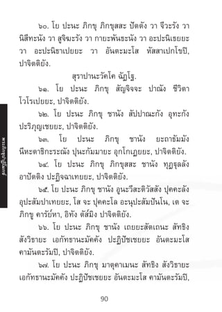 90
	 ๖๐. โย ปะนะ ภิกขุ ภิกขุสสะ ปัตตัง วา จีวะรัง วา
นิสีทะนัง วา สูจิฆะรัง วา กายะพันธะนัง วา อะปะนิเธยยะ
วา อะปะนิธาเปยยะ วา อันตะมะโส หัสสาเปกโขปิ,
ปาจิตติยัง.
สุราปานะวัคโค ฉัฏโฐ.
	 ๖๑. โย ปะนะ ภิกขุ สัญจิจจะ ปาณัง ชีวิตา
โวโรเปยยะ, ปาจิตติยัง.
	 ๖๒. โย ปะนะ ภิกขุ ชานัง สัปปาณะกัง อุทะกัง
ปะริภุญเชยยะ, ปาจิตติยัง.
	 ๖๓. โย ปะนะ ภิกขุ ชานัง ยะถาธัมมัง
นีหะตาธิกะระณัง ปุนะกัมมายะ อุกโกเฏยยะ, ปาจิตติยัง.
	 ๖๔. โย ปะนะ ภิกขุ ภิกขุสสะ ชานัง ทุฏฐุลลัง
อาปัตติง ปะฏิจฉาเทยยะ, ปาจิตติยัง.
	 ๖๕. โย ปะนะ ภิกขุ ชานัง อูนะวีสะติวัสสัง ปุคคะลัง
อุปะสัมปาเทยยะ, โส จะ ปุคคะโล อะนุปะสัมปันโน, เต จะ
ภิกขู คารัย๎หา, อิทัง ตัส๎มิง ปาจิตติยัง.
	 ๖๖. โย ปะนะ ภิกขุ ชานัง เถยยะสัตเถนะ สัทธิง
สังวิธายะ เอกัทธานะมัคคัง ปะฏิปัชเชยยะ อันตะมะโส
คามันตะรัมปิ, ปาจิตติยัง.
	 ๖๗. โย ปะนะ ภิกขุ มาตุคาเมนะ สัทธิง สังวิธายะ
เอกัทธานะมัคคัง ปะฏิปัชเชยยะ อันตะมะโส คามันตะรัมปิ,
พระภิ
ก
ขุ
ป
าฏิ
โ
มกข์
 