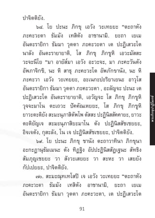 91
ปาจิตติยัง.
	 ๖๘. โย ปะนะ ภิกขุ เอวัง วะเทยยะ “ตะถาหัง
ภะคะวะตา ธัมมัง เทสิตัง อาชานามิ. ยะถา เยเม
อันตะรายิกา ธัมมา วุตตา ภะคะวะตา เต ปะฏิเสวะโต
นาลัง อันตะรายายาติ, โส ภิกขุ ภิกขูหิ เอวะมัสสะ
วะจะนีโย “มา อายัส๎มา เอวัง อะวะจะ, มา ภะคะวันตัง
อัพภาจิกขิ, นะ หิ สาธุ ภะคะวะโต อัพภักขานัง, นะ หิ
ภะคะวา เอวัง วะเทยยะ, อะเนกะปะริยาเยนะ อาวุโส
อันตะรายิกา ธัมมา วุตตา ภะคะวะตา , อะลัญจะ ปะนะ เต
ปะฏิเสวะโต อันตะรายายาติ, เอวัญจะ โส ภิกขุ ภิกขูหิ
วุจจะมาโน ตะเถวะ ปัคคัณเหยยะ, โส ภิกขุ ภิกขูหิ
ยาวะตะติยัง สะมะนุภาสิตัพโพ ตัสสะ ปะฏินิสสัคคายะ, ยาวะ
ตะติยัญเจ สะมะนุภาสิยะมาโน ตัง ปะฏินิสสัชเชยยะ,
อิจเจตัง, กุสะลัง, โน เจ ปะฏินิสสัชเชยยะ, ปาจิตติยัง.
	 ๖๙. โย ปะนะ ภิกขุ ชานัง ตะถาวาทินา ภิกขุนา
อะกะฏานุธัมเมนะ ตัง ทิฏฐิง อัปปะฏินิสสัฏเฐนะ สัทธิง
สัมภุญเชยยะ วา สังวะเสยยะ วา สะหะ วา เสยยัง
กัปเปยยะ, ปาจิตติยัง.
	 ๗๐. สะมะณุทเทโสปิ เจ เอวัง วะเทยยะ “ตะถาหัง
ภะคะวะตา ธัมมัง เทสิตัง อาชานามิ, ยะถา เยเม
อันตะรายิกา ธัมมา วุตตา ภะคะวะตา, เต ปะฏิเสวะโต
พระภิ
ก
ขุ
ป
าฏิ
โ
มกข์
 