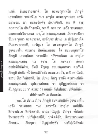 92
นาลัง อันตะรายายาติ, โส สะมะณุทเทโส ภิกขูหิ
เอวะมัสสะ วะจะนีโย “มา อาวุโส สะมะณุทเทสะ เอวัง
อะวะจะ, มา ภะคะวันตัง อัพภาจิกขิ, นะ หิ สาธุ
ภะคะวะโต อัพภักขานัง, นะ หิ ภะคะวา เอวัง วะเทยยะ.
อะเนกะปะริยาเยนะ อาวุโส สะมะณุทเทสะ อันตะรายิกา
ธัมมา วุตตา ภะคะวะตา, อะลัญจะ ปะนะ เต ปะฏิเสวะโต
อันตะรายายาติ, เอวัญจะ โส สะมะณุทเทโส ภิกขูหิ
วุจจะมาโน ตะเถวะ ปัคคัณเหยยะ, โส สะมะณุทเทโส
ภิกขูหิ เอวะมัสสะ วะจะนีโย “อัชชะตัคเค เต อาวุโส
สะมะณุทเทสะ นะ เจวะ โส ภะคะวา สัตถา
อะปะทิสิตัพโพ, ยัมปิ จัญเญ สะมะณุทเทสา ละภันติ
ภิกขูหิ สัทธิง ท๎วิรัตตะติรัตตัง สะหะเสยยัง, สาปิ เต นัตถิ,
จะระ ปิเร วินัสสาติ, โย ปะนะ ภิกขุ ชานัง ตะถานาสิตัง
สะมะณุทเทสัง อุปะลาเปยยะ วา อุปัฏฐาเปยยะ วา
สัมภุญเชยยะ วา สะหะ วา เสยยัง กัปเปยยะ, ปาจิตติยัง.
สัปปาณะวัคโค สัตตะโม.
	 ๗๑. โย ปะนะ ภิกขุ ภิกขูหิ สะหะธัมมิกัง วุจจะมาโน
เอวัง วะเทยยะ “นะ ตาวาหัง อาวุโส เอตัส๎มิง
สิกขาปะเท สิกขิสสามิ, ยาวะ นัญญัง ภิกขุง พ๎ยัตตัง
วินะยะธะรัง ปะริปุจฉามีติ, ปาจิตติยัง, สิกขะมาเนนะ
ภิกขะเว ภิกขุนา อัญญาตัพพัง ปะริปุจฉิตัพพัง
พระภิ
ก
ขุ
ป
าฏิ
โ
มกข์
 