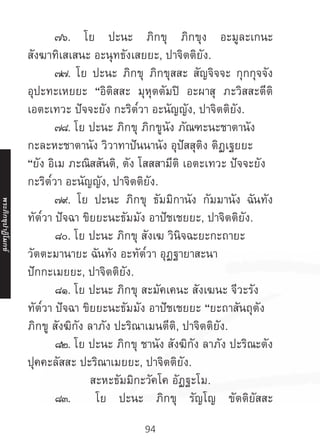 94
	 ๗๖. โย ปะนะ ภิกขุ ภิกขุง อะมูละเกนะ
สังฆาทิเสเสนะ อะนุทธังเสยยะ, ปาจิตติยัง.
	 ๗๗. โย ปะนะ ภิกขุ ภิกขุสสะ สัญจิจจะ กุกกุจจัง
อุปะทะเหยยะ “อิติสสะ มุหุตตัมปิ อะผาสุ ภะวิสสะตีติ
เอตะเทวะ ปัจจะยัง กะริต๎วา อะนัญญัง, ปาจิตติยัง.
	 ๗๘. โย ปะนะ ภิกขุ ภิกขูนัง ภัณฑะนะชาตานัง
กะละหะชาตานัง วิวาทาปันนานัง อุปัสสุติง ติฏเฐยยะ
“ยัง อิเม ภะณิสสันติ, ตัง โสสสามีติ เอตะเทวะ ปัจจะยัง
กะริต๎วา อะนัญญัง, ปาจิตติยัง.
	 ๗๙. โย ปะนะ ภิกขุ ธัมมิกานัง กัมมานัง ฉันทัง
ทัต๎วา ปัจฉา ขิยยะนะธัมมัง อาปัชเชยยะ, ปาจิตติยัง.
	 ๘๐. โย ปะนะ ภิกขุ สังเฆ วินิจฉะยะกะถายะ
วัตตะมานายะ ฉันทัง อะทัต๎วา อุฏฐายาสะนา
ปักกะเมยยะ, ปาจิตติยัง.
	 ๘๑. โย ปะนะ ภิกขุ สะมัคเคนะ สังเฆนะ จีวะรัง
ทัต๎วา ปัจฉา ขิยยะนะธัมมัง อาปัชเชยยะ “ยะถาสันถุตัง
ภิกขู สังฆิกัง ลาภัง ปะริณาเมนตีติ, ปาจิตติยัง.
	 ๘๒. โย ปะนะ ภิกขุ ชานัง สังฆิกัง ลาภัง ปะริณะตัง
ปุคคะลัสสะ ปะริณาเมยยะ, ปาจิตติยัง.
สะหะธัมมิกะวัคโค อัฏฐะโม.
	 ๘๓. โย ปะนะ ภิกขุ รัญโญ ขัตติยัสสะ
พระภิ
ก
ขุ
ป
าฏิ
โ
มกข์
 