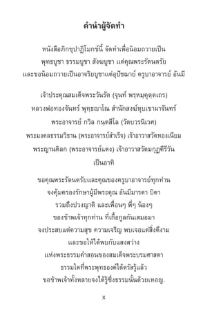 x
ค�ำน�ำผู้จัดท�ำ
หนังสือภิกขุปาฏิโมกข์นี้ จัดท�ำเพื่อน้อมถวายเป็น
พุทธบูชา ธรรมบูชา สังฆบูชา เเด่คุณพระรัตนตรัย
เเละขอน้อมถวายเป็นอาจริยบูชาเเด่อุปัชฌาย์ ครูบาอาจารย์ อันมี
เจ้าประคุณสมเด็จพระวันรัต (จุนท์ พรฺหมฺคุตฺตเถร)
หลวงพ่อทองจันทร์ พุทฺธญาโณ ส�ำนักสงฆ์หุบเขาผาจันทร์
พระอาจารย์ กวิล กนฺตสีโล (วัดบวรนิเวศ)
พระมงคลธรรมวิธาน (พระอาจารย์ส�ำเร็จ) เจ้าอาวาสวัดทองเนียม
พระญานดิลก (พระอาจารย์แดง) เจ้าอาวาสวัดมกุฏคีรีวัน
เป็นอาทิ
ขอคุณพระรัตนตรัยเเละคุณของครูบาอาจารย์ทุกท่าน
จงคุ้มครองรักษาผู้มีพระคุณ อันมีมารดา บิดา
รวมถึงปวงญาติ และเพื่อนๆ พี่ๆ น้องๆ
ของข้าพเจ้าทุกท่าน ที่เกื้อกูลกันเสมอมา
จงประสบแต่ความสุข ความเจริญ พบเจอแต่สิ่งดีงาม
เเละขอให้ได้พบกับแสงสว่าง
เเห่งพระธรรมค�ำสอนของสมเด็จพระบรมศาสดา
ธรรมใดที่พระพุทธองค์ได้ตรัสรู้แล้ว
ขอข้าพเจ้าทั้งหลายจงได้รู้ซึ่งธรรมนั้นด้วยเทอญ.
 