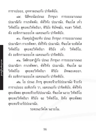 96
การาเปยยะ, อุททาละนะกัง ปาจิตติยัง.
	 ๘๙. นิสีทะนัมปะนะ ภิกขุนา การะยะมาเนนะ
ปะมาณิกัง กาเรตัพพัง. ตัต๎ริทัง ปะมาณัง. ทีฆะโส เท๎ว
วิทัตถิโย สุคะตะวิทัตถิยา, ติริยัง ทิยัฑฒัง, ทะสา วิทัตถิ.
ตัง อะติกกามะยะโต เฉทะนะกัง ปาจิตติยัง.
	 ๙๐. กัณฑุปะฏิจฉาทิง ปะนะ ภิกขุนา การะยะมาเนนะ
ปะมาณิกา กาเรตัพพา. ตัต๎ริทัง ปะมาณัง. ทีฆะโส จะตัสโส
วิทัตถิโย สุคะตะวิทัตถิยา ติริยัง เท๎ว วิทัตถิโย.
ตัง อะติกกามะยะโต เฉทะนะกัง ปาจิตติยัง.
	 ๙๑. วัสสิกะสาฏิกัง ปะนะ ภิกขุนา การะยะมาเนนะ
ปะมาณิกา กาเรตัพพา, ตัต๎ริทัง ปะมาณัง. ทีฆะโส ฉะ
วิทัตถิโย สุคะตะวิทัตถิยา ติริยัง อัฑฒะเตยยา.
ตัง อะติกกามะยะโต เฉทะนะกัง ปาจิตติยัง.
	 ๙๒. โย ปะนะ ภิกขุ สุคะตะจีวะรัปปะมาณัง จีวะรัง
การาเปยยะ อะติเรกัง วา, เฉทะนะกัง ปาจิตติยัง. ตัต๎ริทัง
สุคะตัสสะ สุคะตะจีวะรัปปะมาณัง. ทีฆะโส นะวะ วิทัตถิโย
สุคะตะวิทัตถิยา ติริยัง ฉะ วิทัตถิโย, อิทัง สุคะตัสสะ
สุคะตะจีวะรัปปะมาณัง.
ระตะนะวัคโค นะวะโม.
พระภิ
ก
ขุ
ป
าฏิ
โ
มกข์
 