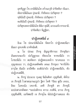 97
	 อุททิฏฐา โข อายัส๎มันโต เท๎วนะวุติ ปาจิตติยา ธัมมา.
	 ตัตถายัส๎มันเต ปุจฉามิ. กัจจิตถะ ปะริสุทธา ?
	 ทุติยัมปิ ปุจฉามิ. กัจจิตถะ ปะริสุทธา ?
	 ตะติยัมปิ ปุจฉามิ. กัจจิตถะ ปะริสุทธา ?
	 ปะริสุทเธตถายัส๎มันโต ตัส๎มา ตุณ๎หี, เอวะเมตัง ธาระยามิ.
ปาจิตติยา นิฏฐิตา.
ปาฎิเทสนีย์ ๔
	 อิเม โข ปะนายัส๎มันโต จัตตาโร ปาฏิเทสะนียา
ธัมมา อุทเทสัง อาคัจฉันติ.
	 ๑. โย ปะนะ ภิกขุ อัญญาติกายะ ภิกขุนิยา
อันตะระฆะรัง ปะวิฏฐายะ หัตถะโต ขาทะนียัง วา
โภชะนียัง วา สะหัตถา ปะฏิคคะเหต๎วา ขาเทยยะ วา
ภุญเชยยะ วา, ปะฏิเทเสตัพพัง เตนะ ภิกขุนา “คารัย๎หัง
อาวุโส ธัมมัง อาปัชชิง อะสัปปายัง ปาฏิเทสะนียัง, ตัง
ปะฏิเทเสมีติ.
	 ๒. ภิกขู ปะเนวะ กุเลสุ นิมันติตา ภุญชันติ, ตัต๎ระ
เจ ภิกขุนี โวสาสะมานะรูปา ฐิตา โหติ “อิธะ สูปัง เทถะ,
อิธะ โอทะนัง เทถาติ, เตหิ ภิกขูหิ สา ภิกขุนี
อะปะสาเทตัพพา “อะปะสักกะ ตาวะ ภะคินิ, ยาวะ ภิกขู
ภุญชันตีติ, เอกัสสะปิ เจ ภิกขุโน นัปปะฏิภาเสยยะ ตัง
พระภิ
ก
ขุ
ป
าฏิ
โ
มกข์
 