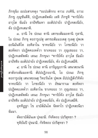 98
ภิกขุนิง อะปะสาเทตุง “อะปะสักกะ ตาวะ ภะคินิ, ยาวะ
ภิกขู ภุญชันตีติ, ปะฏิเทเสตัพพัง เตหิ ภิกขูหิ “คารัย๎หัง
อาวุโส ธัมมัง อาปัชชิมหา อะสัปปายัง ปาฏิเทสะนียัง,
ตัง ปะฏิเทเสมาติ.
	 ๓. ยานิ โข ปะนะ ตานิ เสกขะสัมมะตานิ กุลานิ,
โย ปะนะ ภิกขุ ตะถารูเปสุ เสกขะสัมมะเตสุ กุเลสุ ปุพเพ
อะนิมันติโต อะคิลาโน ขาทะนียัง วา โภชะนียัง วา
สะหัตถา ปะฏิคคะเหต๎วา ขาเทยยะ วา ภุญเชยยะ วา,
ปะฏิเทเสตัพพัง เตนะ ภิกขุนา “คารัย๎หัง อาวุโส ธัมมัง
อาปัชชิง อะสัปปายัง ปาฏิเทสะนียัง, ตัง ปะฏิเทเสมีติ.
	 ๔. ยานิ โข ปะนะ ตานิ อารัญญะกานิ เสนาสะนานิ
สาสังกะสัมมะตานิ สัปปะฏิภะยานิ, โย ปะนะ ภิกขุ
ตะถารูเปสุ เสนาสะเนสุ วิหะรันโต ปุพเพ อัปปะฏิสังวิทิตัง
ขาทะนียัง วา โภชะนียัง วา อัชฌาราเม สะหัตถา
ปะฏิคคะเหต๎วา อะคิลาโน ขาเทยยะ วา ภุญเชยยะ วา,
ปะฏิเทเสตัพพัง เตนะ ภิกขุนา “คารัย๎หัง อาวุโส ธัมมัง
อาปัชชิง อะสัปปายัง ปาฏิเทสะนียัง, ตัง ปะฏิเทเสมีติ.
	 อุททิฏฐา โข อายัส๎มันโต จัตตาโร ปาฏิเทสะนียา
ธัมมา.
	 ตัตถายัส๎มันเต ปุจฉามิ. กัจจิตถะ ปะริสุทธา ?
	 ทุติยัมปิ ปุจฉามิ. กัจจิตถะ ปะริสุทธา ?
พระภิ
ก
ขุ
ป
าฏิ
โ
มกข์
 