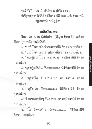 99
	 ตะติยัมปิ ปุจฉามิ. กัจจิตถะ ปะริสุทธา ?
	 ปะริสุทเธตถายัส๎มันโต ตัส๎มา ตุณ๎หี, เอวะเมตัง ธาระยามิ.
	 ปาฏิเทสะนียา นิฏฐิตา.
เสขิยวัตร ๗๕
	 อิเม โข ปะนายัส๎มันโต (ปัญจะสัตตะติ) เสขิยา
ธัมมา อุทเทสัง อาคัจฉันติ.
	 ๑. “ปะริมัณฑะลัง นิวาเสสสามีติ สิกขา กะระณียา.
	 ๒. “ปะริมัณฑะลัง ปารุปิสสามีติ สิกขา กะระณียา.
	 ๓. “สุปะฏิจฉันโน อันตะระฆะเร คะมิสสามีติ สิกขา
กะระณียา.
	 ๔. “สุปะฏิจฉันโน อันตะระฆะเร นิสีทิสสามีติ สิกขา
กะระณียา.
	 ๕. “สุสังวุโต อันตะระฆะเร คะมิสสามีติ สิกขา
กะระณียา.
	 ๖. “สุสังวุโต อันตะระฆะเร นิสีทิสสามีติ สิกขา
กะระณียา.
	 ๗. “โอกขิตตะจักขุ อันตะระฆะเร คะมิสสามีติ สิกขา
กะระณียา.
	 ๘. “โอกขิตตะจักขุ อันตะระฆะเร นิสีทิสสามีติ
สิกขา กะระณียา.
พระภิ
ก
ขุ
ป
าฏิ
โ
มกข์
 
