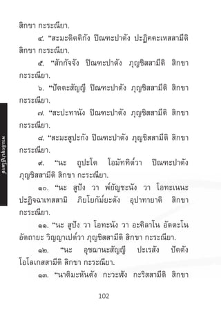 102
สิกขา กะระณียา.
	 ๔. “สะมะติตติกัง ปิณฑะปาตัง ปะฏิคคะเหสสามีติ
สิกขา กะระณียา.
	 ๕. “สักกัจจัง ปิณฑะปาตัง ภุญชิสสามีติ สิกขา
กะระณียา.
	 ๖. “ปัตตะสัญญี ปิณฑะปาตัง ภุญชิสสามีติ สิกขา
กะระณียา.
	 ๗. “สะปะทานัง ปิณฑะปาตัง ภุญชิสสามีติ สิกขา
กะระณียา.
	 ๘. “สะมะสูปะกัง ปิณฑะปาตัง ภุญชิสสามีติ สิกขา
กะระณียา.
	 ๙. “นะ ถูปะโต โอมัททิต๎วา ปิณฑะปาตัง
ภุญชิสสามีติ สิกขา กะระณียา.
	 ๑๐. “นะ สูปัง วา พ๎ยัญชะนัง วา โอทะเนนะ
ปะฏิจฉาเทสสามิ ภิยโยกัม๎ยะตัง อุปาทายาติ สิกขา
กะระณียา.
	 ๑๑. “นะ สูปัง วา โอทะนัง วา อะคิลาโน อัตตะโน
อัตถายะ วิญญาเปต๎วา ภุญชิสสามีติ สิกขา กะระณียา.
	 ๑๒. “นะ อุชฌานะสัญญี ปะเรสัง ปัตตัง
โอโลเกสสามีติ สิกขา กะระณียา.
	 ๑๓. “นาติมะหันตัง กะวะฬัง กะริสสามีติ สิกขา
พระภิ
ก
ขุ
ป
าฏิ
โ
มกข์
 