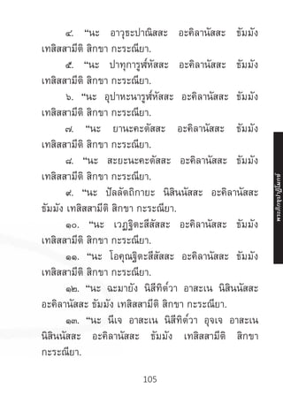 105
	 ๔. “นะ อาวุธะปาณิสสะ อะคิลานัสสะ ธัมมัง
เทสิสสามีติ สิกขา กะระณียา.
	 ๕. “นะ ปาทุการูฬ๎หัสสะ อะคิลานัสสะ ธัมมัง
เทสิสสามีติ สิกขา กะระณียา.
	 ๖. “นะ อุปาหะนารูฬ๎หัสสะ อะคิลานัสสะ ธัมมัง
เทสิสสามีติ สิกขา กะระณียา.
	 ๗. “นะ ยานะคะตัสสะ อะคิลานัสสะ ธัมมัง
เทสิสสามีติ สิกขา กะระณียา.
	 ๘. “นะ สะยะนะคะตัสสะ อะคิลานัสสะ ธัมมัง
เทสิสสามีติ สิกขา กะระณียา.
	 ๙. “นะ ปัลลัตถิกายะ นิสินนัสสะ อะคิลานัสสะ
ธัมมัง เทสิสสามีติ สิกขา กะระณียา.
	 ๑๐. “นะ เวฏฐิตะสีสัสสะ อะคิลานัสสะ ธัมมัง
เทสิสสามีติ สิกขา กะระณียา.
	 ๑๑. “นะ โอคุณฐิตะสีสัสสะ อะคิลานัสสะ ธัมมัง
เทสิสสามีติ สิกขา กะระณียา.
	 ๑๒. “นะ ฉะมายัง นิสีทิต๎วา อาสะเน นิสินนัสสะ
อะคิลานัสสะ ธัมมัง เทสิสสามีติ สิกขา กะระณียา.
	 ๑๓. “นะ นีเจ อาสะเน นิสีทิต๎วา อุจเจ อาสะเน
นิสินนัสสะ อะคิลานัสสะ ธัมมัง เทสิสสามีติ สิกขา
กะระณียา.
พระภิ
ก
ขุ
ป
าฏิ
โ
มกข์
 