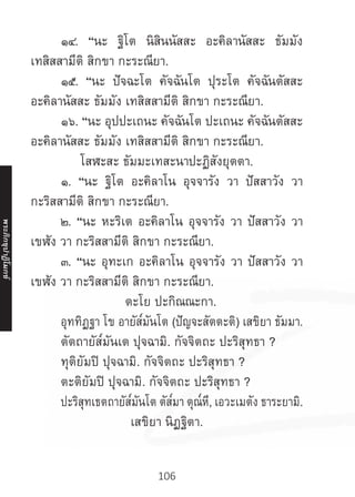 106
	 ๑๔. “นะ ฐิโต นิสินนัสสะ อะคิลานัสสะ ธัมมัง
เทสิสสามีติ สิกขา กะระณียา.
	 ๑๕. “นะ ปัจฉะโต คัจฉันโต ปุระโต คัจฉันตัสสะ
อะคิลานัสสะ ธัมมัง เทสิสสามีติ สิกขา กะระณียา.
	 ๑๖. “นะ อุปปะเถนะ คัจฉันโต ปะเถนะ คัจฉันตัสสะ
อะคิลานัสสะ ธัมมัง เทสิสสามีติ สิกขา กะระณียา.
โสฬะสะ ธัมมะเทสะนาปะฏิสังยุตตา.
	 ๑. “นะ ฐิโต อะคิลาโน อุจจารัง วา ปัสสาวัง วา
กะริสสามีติ สิกขา กะระณียา.
	 ๒. “นะ หะริเต อะคิลาโน อุจจารัง วา ปัสสาวัง วา
เขฬัง วา กะริสสามีติ สิกขา กะระณียา.
	 ๓. “นะ อุทะเก อะคิลาโน อุจจารัง วา ปัสสาวัง วา
เขฬัง วา กะริสสามีติ สิกขา กะระณียา.
ตะโย ปะกิณณะกา.
	 อุททิฏฐา โข อายัส๎มันโต (ปัญจะสัตตะติ) เสขิยา ธัมมา.
	 ตัตถายัส๎มันเต ปุจฉามิ. กัจจิตถะ ปะริสุทธา ?
	 ทุติยัมปิ ปุจฉามิ. กัจจิตถะ ปะริสุทธา ?
	 ตะติยัมปิ ปุจฉามิ. กัจจิตถะ ปะริสุทธา ?
	 ปะริสุทเธตถายัส๎มันโต ตัส๎มา ตุณ๎หี, เอวะเมตัง ธาระยามิ.
เสขิยา นิฏฐิตา.
พระภิ
ก
ขุ
ป
าฏิ
โ
มกข์
 