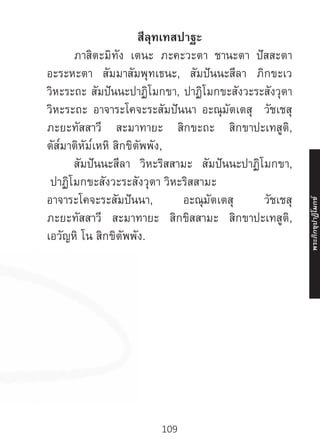 109
สีลุทเทสปาฐะ
	 ภาสิตะมิทัง เตนะ ภะคะวะตา ชานะตา ปัสสะตา
อะระหะตา สัมมาสัมพุทเธนะ, สัมปันนะสีลา ภิกขะเว
วิหะระถะ สัมปันนะปาฏิโมกขา, ปาฏิโมกขะสังวะระสังวุตา
วิหะระถะ อาจาระโคจะระสัมปันนา อะณุมัตเตสุ วัชเชสุ
ภะยะทัสสาวี สะมาทายะ สิกขะถะ สิกขาปะเทสูติ,
ตัส๎มาติหัม๎เหหิ สิกขิตัพพัง,
	 สัมปันนะสีลา วิหะริสสามะ สัมปันนะปาฏิโมกขา,
ปาฏิโมกขะสังวะระสังวุตา วิหะริสสามะ
อาจาระโคจะระสัมปันนา, อะณุมัตเตสุ วัชเชสุ
ภะยะทัสสาวี สะมาทายะ สิกขิสสามะ สิกขาปะเทสูติ,
เอวัญหิ โน สิกขิตัพพัง.
พระภิ
ก
ขุ
ป
าฏิ
โ
มกข์
 