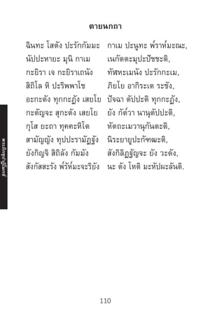 110
ตายนกถา
ฉินทะ โสตัง ปะรักกัมมะ กาเม ปะนูทะ พ๎ราห๎มะณะ,
นัปปะหายะ มุนิ กาเม เนกัตตะมุปะปัชชะติ,
กะยิรา เจ กะยิราเถนัง ทัฬหะเมนัง ปะรักกะเม,
สิถิโล หิ ปะริพพาโช ภิยโย อากิระเต ระชัง,
อะกะตัง ทุกกะฏัง เสยโย ปัจฉา ตัปปะติ ทุกกะฏัง,
กะตัญจะ สุกะตัง เสยโย ยัง กัต๎วา นานุตัปปะติ,
กุโส ยะถา ทุคคะหิโต หัตถะเมวานุกันตะติ,
สามัญญัง ทุปปะรามัฏฐัง นิระยายูปะกัฑฒะติ,
ยังกิญจิ สิถิลัง กัมมัง สังกิลิฏฐัญจะ ยัง วะตัง,
สังกัสสะรัง พ๎รัห๎มะจะริยัง นะ ตัง โหติ มะหัปผะลันติ.
	
	
	
	
	
	
	
	
	
พระภิ
ก
ขุ
ป
าฏิ
โ
มกข์
 