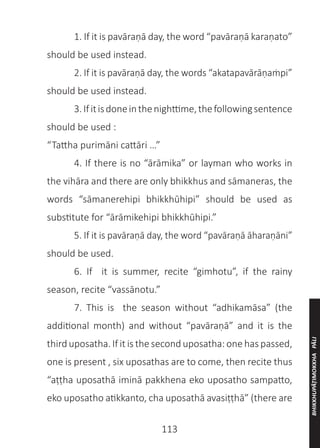 113
	 1. If it is pavāraṇā day, the word “pavāraṇā karaṇato”
should be used instead.
	 2. If it is pavāraṇā day, the words “akatapavārāṇaṁpi”
should be used instead.
	 3.Ifitisdoneinthenighttime,thefollowingsentence
should be used :
“Tattha purimāni cattāri …”
	 4. If there is no “ārāmika” or layman who works in
the vihāra and there are only bhikkhus and sāmaneras, the
words “sāmanerehipi bhikkhūhipi” should be used as
substitute for “ārāmikehipi bhikkhūhipi.”
	 5. If it is pavāraṇā day, the word “pavāraṇā āharaṇāni”
should be used.
	 6. If it is summer, recite “gimhotu”, if the rainy
season, recite “vassānotu.”
	 7. This is the season without “adhikamāsa” (the
additional month) and without “pavāraṇā” and it is the
third uposatha. If it is the second uposatha: one has passed,
one is present , six uposathas are to come, then recite thus
“aṭṭha uposathā iminā pakkhena eko uposatho sampatto,
eko uposatho atikkanto, cha uposathā avasiṭṭhā” (there are
BHIKKHUPĀṬIMOKKHA
PĀLI
 