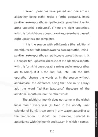 115
	 If seven uposathas have passed and one arrives,
altogether being eight, recite : “aṭṭha uposathā, iminā
pakkhenaekouposathosampatto,sattauposathāatikkantā,
aṭṭha uposathā paripuṇṇā”. (There are eight uposathas,
withthisfortnightoneuposathaarrives,sevenhavepassed,
eight uposathas are complete).
	 If it is the season with adhikamāsa (the additional
month), recite: “adhikamāsavasena dasa uposathā, iminā
pakkhenaekouposathosampatto,navauposathāavasiṭṭhā.
(There are ten uposathas because of the additional month,
with this fortnight one uposatha arrives and nine uposathas
are to come). If it is the 2nd, 3rd, etc, until the 10th
uposatha, change the words as in the season without
adhikamāsa, the difference being that one must always
add the word “adhikamāsavasena” (because of the
additional month) before the other words.
	 The additional month does not come in the eighth
lunar month every year (as fixed in the worldly lunar
calendar of Siam). It can come in any season according to
the calculation. It should be, therefore, declared in
accordance with the month and season in which it comes.
BHIKKHUPĀṬIMOKKHA
PĀLI
 