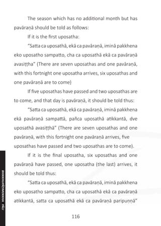 116
	 The season which has no additional month but has
pavāraṇā should be told as follows:
	 If it is the first uposatha:
	 “Satta ca uposathā,ekā ca pavāraṇā,iminā pakkhena
eko uposatho sampatto, cha ca uposathā ekā ca pavāraṇā
avasiṭṭha” (There are seven uposathas and one pavāraṇā,
with this fortnight one uposatha arrives, six uposathas and
one pavāraṇā are to come)
	 If five uposathas have passed and two uposathas are
to come, and that day is pavāraṇā, it should be told thus:
	 “Satta ca uposathā, ekā ca pavāraṇā, iminā pakkhena
ekā pavāraṇā sampattā, pañca uposathā atikkantā, dve
uposathā avasiṭṭhā” (There are seven uposathas and one
pavāraṇā, with this fortnight one pavāraṇā arrives, five
uposathas have passed and two uposathas are to come).
	 If it is the final uposatha, six uposathas and one
pavāraṇā have passed, one uposatha (the last) arrives, it
should be told thus:
	 “Satta ca uposathā, ekā ca pavāraṇā, iminā pakkhena
eko uposatho sampatto, cha ca uposathā ekā ca pavāraṇā
atikkantā, satta ca uposathā ekā ca pavāraṇā paripuṇṇā”
BHIKKHUPĀṬIMOKKHA
PĀLI
 