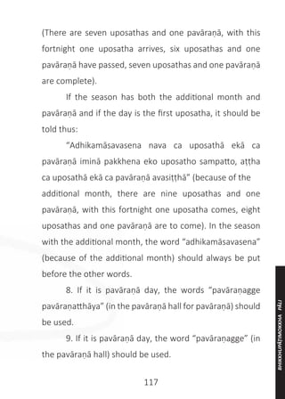 117
(There are seven uposathas and one pavāraṇā, with this
fortnight one uposatha arrives, six uposathas and one
pavāraṇā have passed, seven uposathas and one pavāraṇā
are complete).
	 If the season has both the additional month and
pavāraṇā and if the day is the first uposatha, it should be
told thus:
	 “Adhikamāsavasena nava ca uposathā ekā ca
pavāraṇā iminā pakkhena eko uposatho sampatto, aṭṭha
ca uposathā ekā ca pavāraṇā avasiṭṭhā” (because of the
additional month, there are nine uposathas and one
pavāraṇā, with this fortnight one uposatha comes, eight
uposathas and one pavāraṇā are to come). In the season
with the additional month, the word “adhikamāsavasena”
(because of the additional month) should always be put
before the other words.
	 8. If it is pavāraṇā day, the words “pavāraṇagge
pavāraṇatthāya” (in the pavāraṇā hall for pavāraṇā) should
be used.
	 9. If it is pavāraṇā day, the word “pavāraṇagge” (in
the pavāraṇā hall) should be used.
BHIKKHUPĀṬIMOKKHA
PĀLI
 