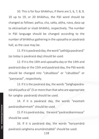 118
	 10. This is for four bhikkhus; if there are 5, 6, 7, 8, 9,
10 up to 19, or 20 bhikkhus, the Pāli word should be
changed as follows: pañca, cha, satta, aṭṭha, nava, dasa up
to ekūnavīsati or vīsati bhikkhū, respectively. The number
in Pāli language should be changed according to the
number of bhikkhus gathering in the uposatha or pavāraṇā
hall, as the case may be.
	 11.Ifitispavāraṇāday,theword“yathājjapavāraṇā”
(as today is pavāraṇā day) should be used.
	 12. If it is the 14th and uposatha day or the 14th and
pavāraṇā day or the 15th and pavāraṇā day, the Pāli words
should be changed into “cātuddaso” or “cātuddasī” or
“paṇṇarasī”, respectively.
	 13. If it is the pavāraṇā day, the words “Saṅghapavāra-
ṇārahā pañca vā” (5 or more than that who are appropriate
for saṅgha- pavāraṇā) should be used.
	 14. If it is pavāraṇā day, the words “evantaṁ
pavāraṇākammaṁ” should be used.
	 15.If itispavāraṇāday, theword“pavāraṇākammassa”
should be used.
	 16. If it is pavāraṇā day, the words “kariyamānā
pavāraṇā saṅghena anumānetabbā” should be used.
BHIKKHUPĀṬIMOKKHA
PĀLI
 