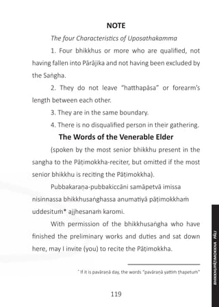 119
NOTE
	 The four Characteristics of Uposathakamma
	 1. Four bhikkhus or more who are qualified, not
having fallen into Pārājika and not having been excluded by
the Saṅgha.
	 2. They do not leave “hatthapāsa” or forearm’s
length between each other.
	 3. They are in the same boundary.
	 4. There is no disqualified person in their gathering.
The Words of the Venerable Elder
	 (spoken by the most senior bhikkhu present in the
sangha to the Pāṭimokkha-reciter, but omitted if the most
senior bhikkhu is reciting the Pāṭimokkha).
	 Pubbakaraṇa-pubbakiccāni samāpetvā imissa
nisinnassa bhikkhusaṅghassa anumatiyā pāṭimokkhaṁ
uddesituṁ* ajjhesanaṁ karomi.
	 With permission of the bhikkhusaṅgha who have
finished the preliminary works and duties and sat down
here, may I invite (you) to recite the Pāṭimokkha. 
__________________
*
If it is pavāraṇā day, the words “pavāraṇā yattiṁ ṭhapetuṁ”
BHIKKHUPĀṬIMOKKHA
PĀLI
 