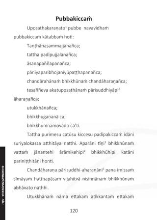 120
Pubbakiccaṁ
	 Uposathakaraṇato1
pubbe navavidhaṁ
pubbakiccaṁ kātabbaṁ hoti:
	 Taṇṭhānasammajjanañca;
	 tattha padīpujjalanañca;
	 āsanapaññapanañca;
	 pānīyaparibhojanīyūpaṭṭhapanañca;
	 chandārahānaṁ bhikkhūnaṁ chandāharaṇañca;
	 tesaññeva akatuposathānaṁ pārisuddhiyāpi2
āharaṇañca;
	 utukkhānañca;
	 bhikkhugaṇanā ca;
	 bhikkhunīnamovādo cā’ti.
	 Tattha purimesu catūsu kiccesu padīpakiccaṁ idāni
suriyalokassa atthitāya natthi. Aparāni tīṇi3
bhikkhūnaṁ
vattaṁ jānantehi ārāmikehipi4
bhikkhūhipi katāni
pariniṭṭhitāni honti.
	 Chandāharaṇa pārisuddhi-aharaṇāni5
pana imissaṁ
sīmāyaṁ hatthapāsaṁ vijahitvā nisinnānaṁ bhikkhūnaṁ
abhāvato nathhi.
	 Utukkhānaṁ nāma ettakaṁ atikkantaṁ ettakaṁ
BHIKKHUPĀṬIMOKKHA
PĀLI
 