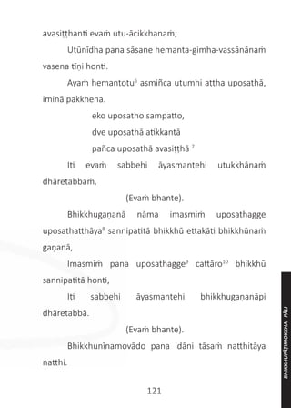 121
avasiṭṭhanti evaṁ utu-ācikkhanaṁ;
	 Utūnīdha pana sāsane hemanta-gimha-vassānānaṁ
vasena tīṇi honti.
	 Ayaṁ hemantotu6
asmiñca utumhi aṭṭha uposathā,
iminā pakkhena.
		 eko uposatho sampatto,
		 dve uposathā atikkantā
		 pañca uposathā avasiṭṭhā 7
	 Iti evaṁ sabbehi āyasmantehi utukkhānaṁ
dhāretabbaṁ.
	 (Evaṁ bhante).
	 Bhikkhugaṇanā nāma imasmiṁ uposathagge
uposathatthāya8
sannipatitā bhikkhū ettakāti bhikkhūnaṁ
gaṇanā,
	 Imasmiṁ pana uposathagge9
cattāro10
bhikkhū
sannipatitā honti,
	 Iti sabbehi āyasmantehi bhikkhugaṇanāpi
dhāretabbā.
	 (Evaṁ bhante).
	 Bhikkhunīnamovādo pana idāni tāsaṁ natthitāya
natthi.
BHIKKHUPĀṬIMOKKHA
PĀLI
 