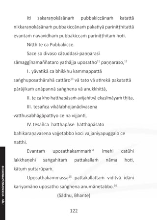 122
	 Iti sakaraṇokāsānaṁ pubbakiccānaṁ katattā
nikkaraṇokāsānaṁ pubbakiccānaṁ pakatiyā pariniṭṭhitattā
evantaṁ navavidhaṁ pubbakiccaṁ pariniṭṭhitaṁ hoti.
	 Niṭṭhite ca Pubbakicce.
	 Sace so divaso cātuddasi-paṇṇarasī
sāmaggīnamaññataro yathājja uposatho11
paṇṇaraso,12
	 I. yāvatikā ca bhikkhu kammappattā
saṅghuposathārahā cattāro13
vā tato vā atirekā pakatattā
pārājikaṁ anāpannā saṅghena vā anukkhittā,
	 II. te ca kho hatthapāsaṁ avijahitvā ekasīmāyaṁ tḥita,
	 III. tesañca vikālabhojanādivasena
vatthusabhāgāpattiyo ce na vijjanti,
	 IV. tesañca hatthapāse hatthapāsato
bahikaraṇavasena vajjetabbo koci vajjanīyapuggalo ce
natthi.
	 Evantaṁ uposathakammaṁ14
imehi catūhi
lakkhaṇehi saṅgahitaṁ pattakallaṁ nāma hoti,
kātuṁ yuttarūpaṁ.
	 Uposathakammassa15
pattakallattaṁ viditvā idāni
kariyamāno uposatho saṅghena anumānetabbo.16
(Sādhu, Bhante)
BHIKKHUPĀṬIMOKKHA
PĀLI
 